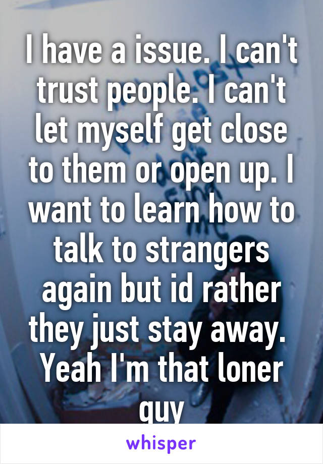 I have a issue. I can't trust people. I can't let myself get close to them or open up. I want to learn how to talk to strangers again but id rather they just stay away.  Yeah I'm that loner guy