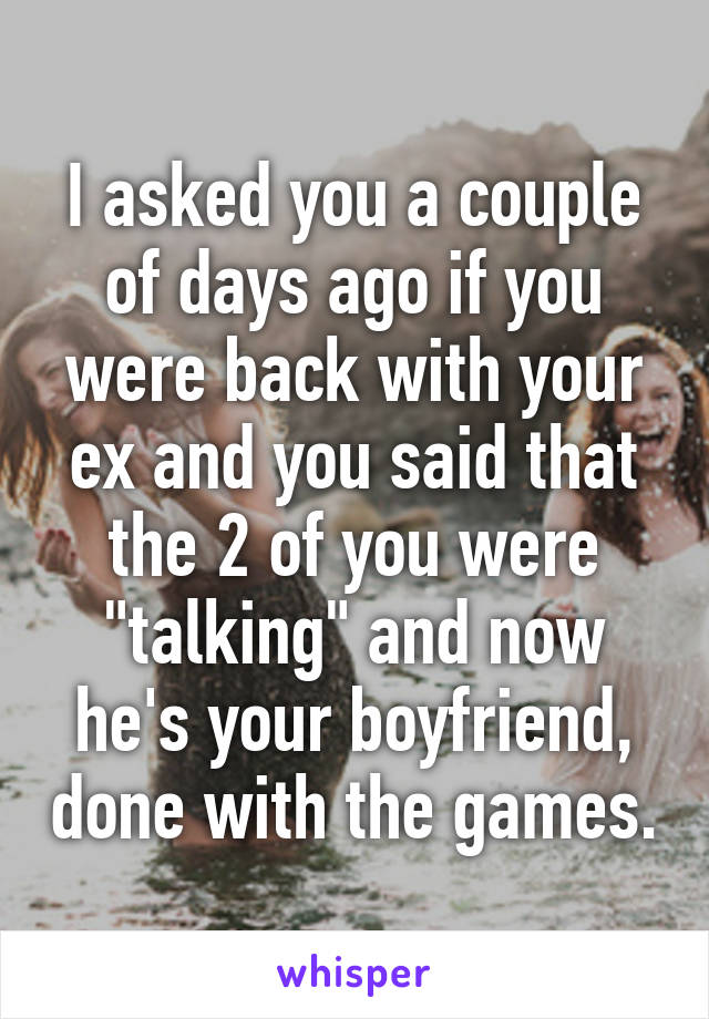 I asked you a couple of days ago if you were back with your ex and you said that the 2 of you were "talking" and now he's your boyfriend, done with the games.