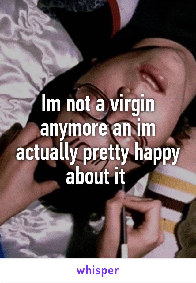 Im not a virgin anymore an im actually pretty happy about it 