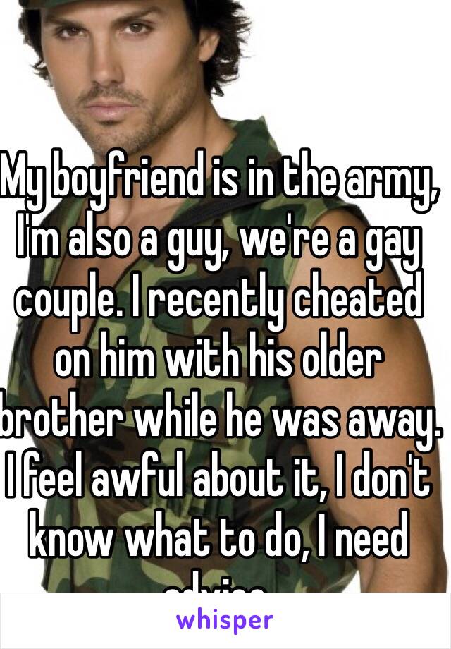 My boyfriend is in the army, I'm also a guy, we're a gay couple. I recently cheated on him with his older brother while he was away. I feel awful about it, I don't know what to do, I need advice.