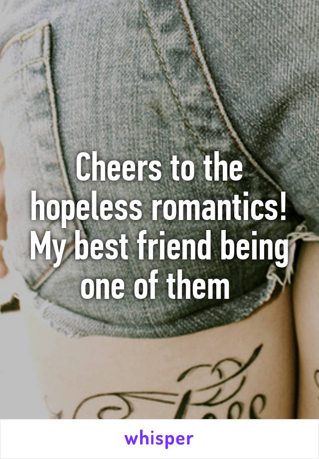 Cheers to the hopeless romantics! My best friend being one of them 