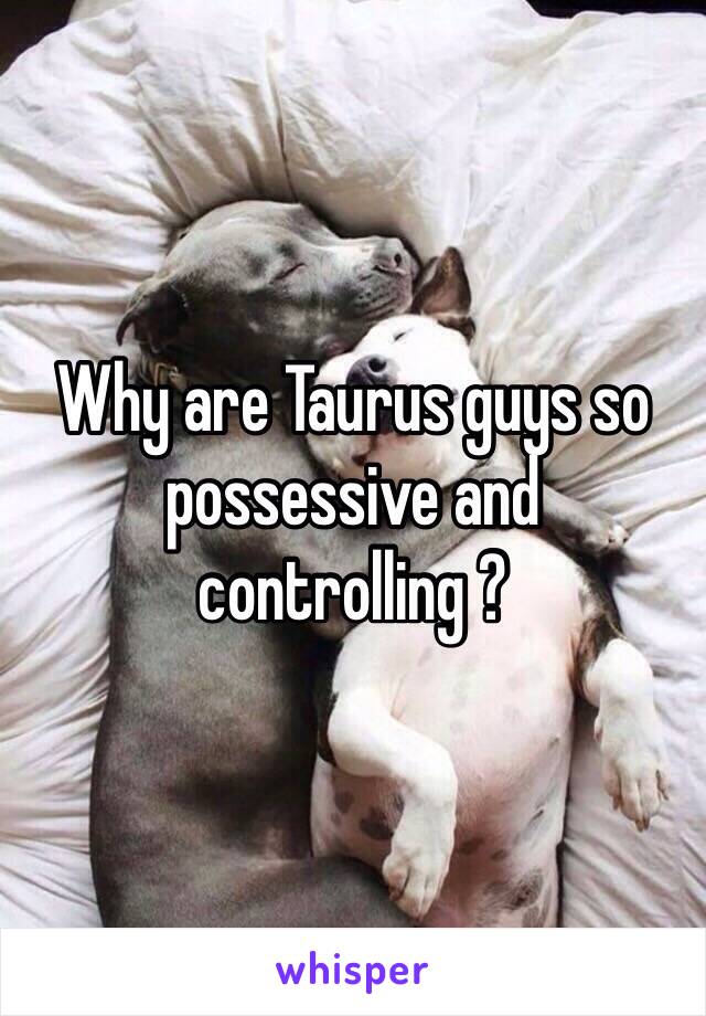 Why are Taurus guys so possessive and controlling ?