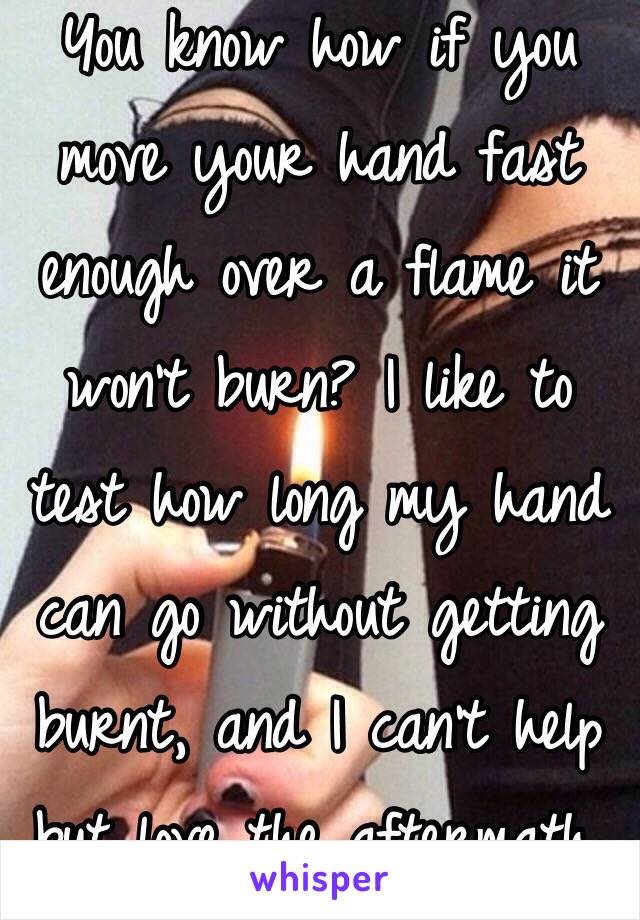 You know how if you move your hand fast enough over a flame it won't burn? I like to test how long my hand can go without getting burnt, and I can't help but love the aftermath.