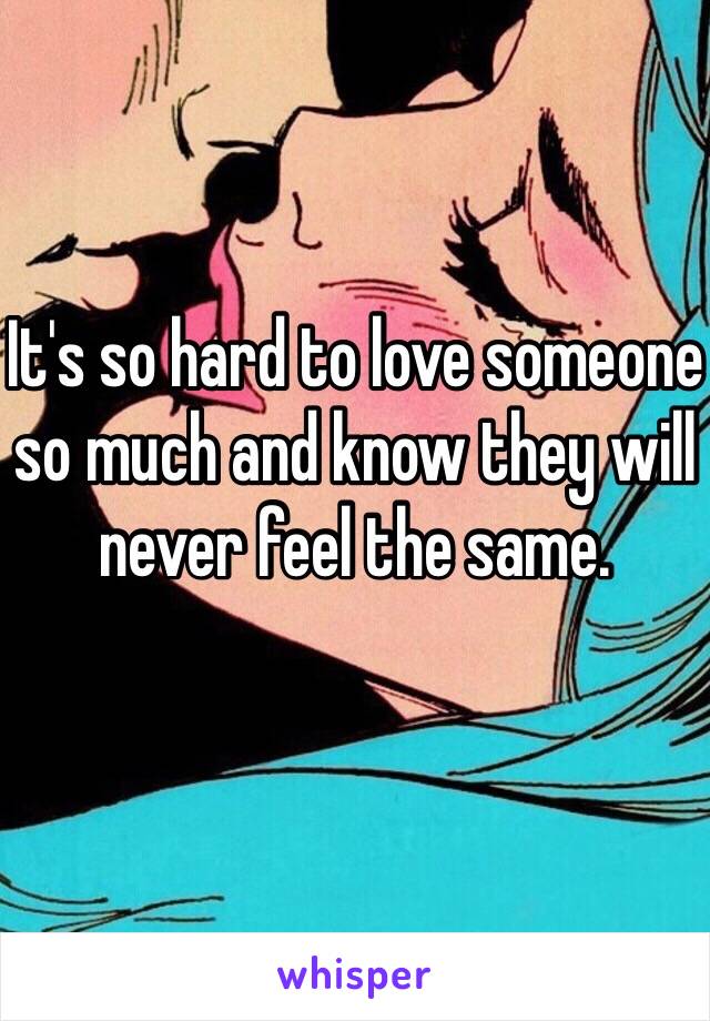 It's so hard to love someone so much and know they will never feel the same.