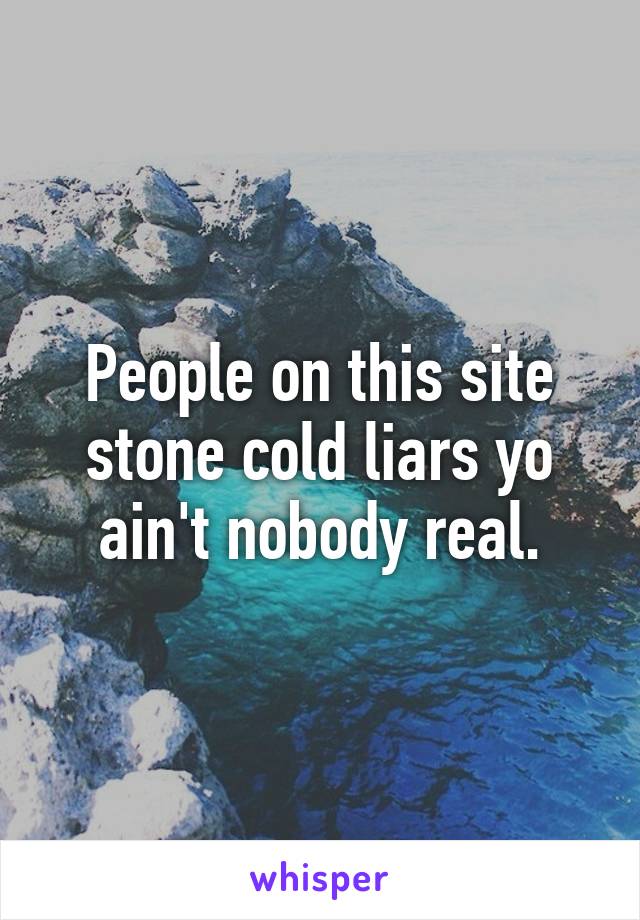 People on this site stone cold liars yo ain't nobody real.