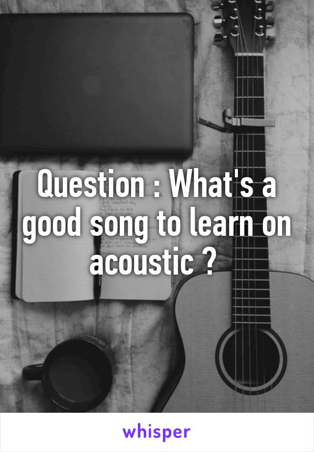 Question : What's a good song to learn on acoustic ? 