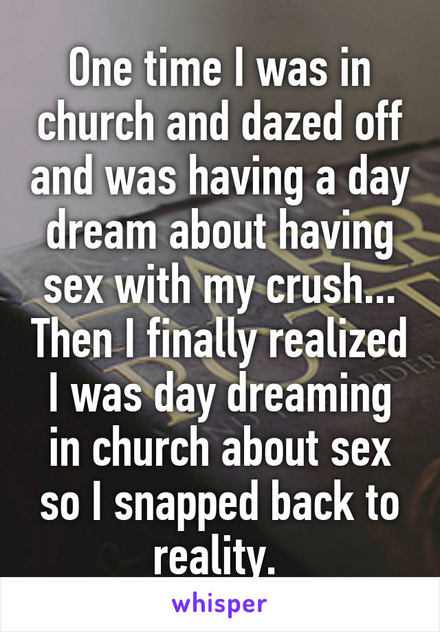 One time I was in church and dazed off and was having a day dream about having sex with my crush... Then I finally realized I was day dreaming in church about sex so I snapped back to reality. 