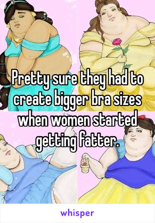 Pretty sure they had to create bigger bra sizes when women started getting fatter. 