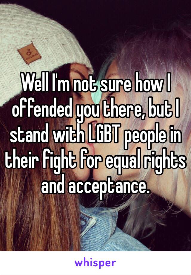 Well I'm not sure how I offended you there, but I stand with LGBT people in their fight for equal rights and acceptance.