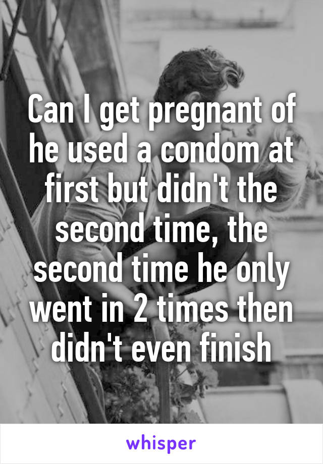 Can I get pregnant of he used a condom at first but didn't the second time, the second time he only went in 2 times then didn't even finish