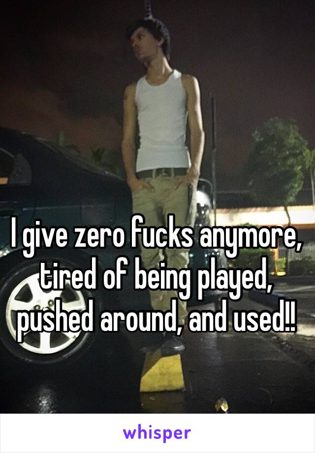 I give zero fucks anymore, tired of being played, pushed around, and used!!