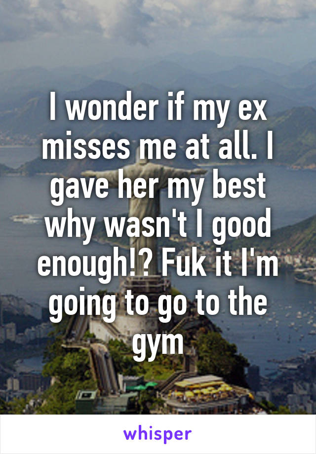 I wonder if my ex misses me at all. I gave her my best why wasn't I good enough!? Fuk it I'm going to go to the gym