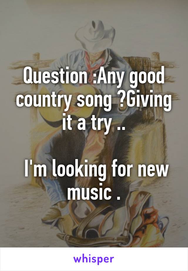 Question :Any good country song ?Giving it a try ..

 I'm looking for new music .