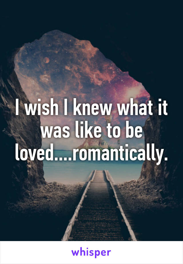 I wish I knew what it was like to be loved....romantically.