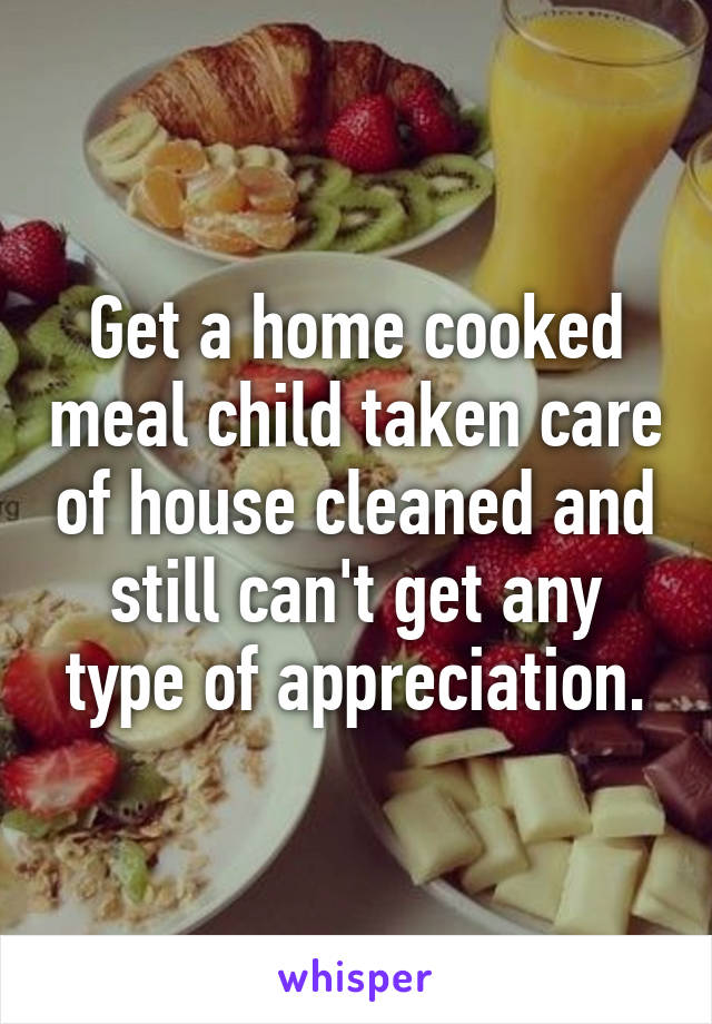 Get a home cooked meal child taken care of house cleaned and still can't get any type of appreciation.