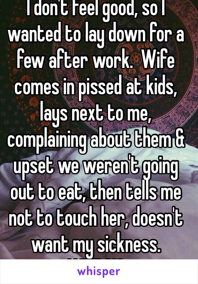 I don't feel good, so I wanted to lay down for a few after work.  Wife comes in pissed at kids, lays next to me, complaining about them & upset we weren't going out to eat, then tells me not to touch her, doesn't want my sickness.  WTF.?!?