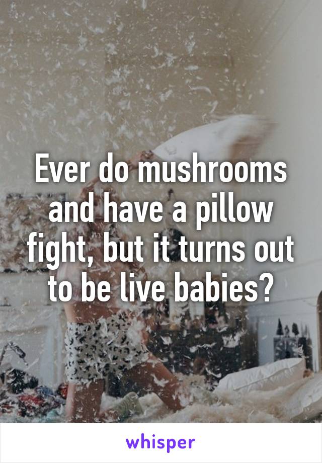 Ever do mushrooms and have a pillow fight, but it turns out to be live babies?