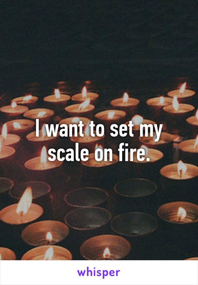 I want to set my scale on fire.