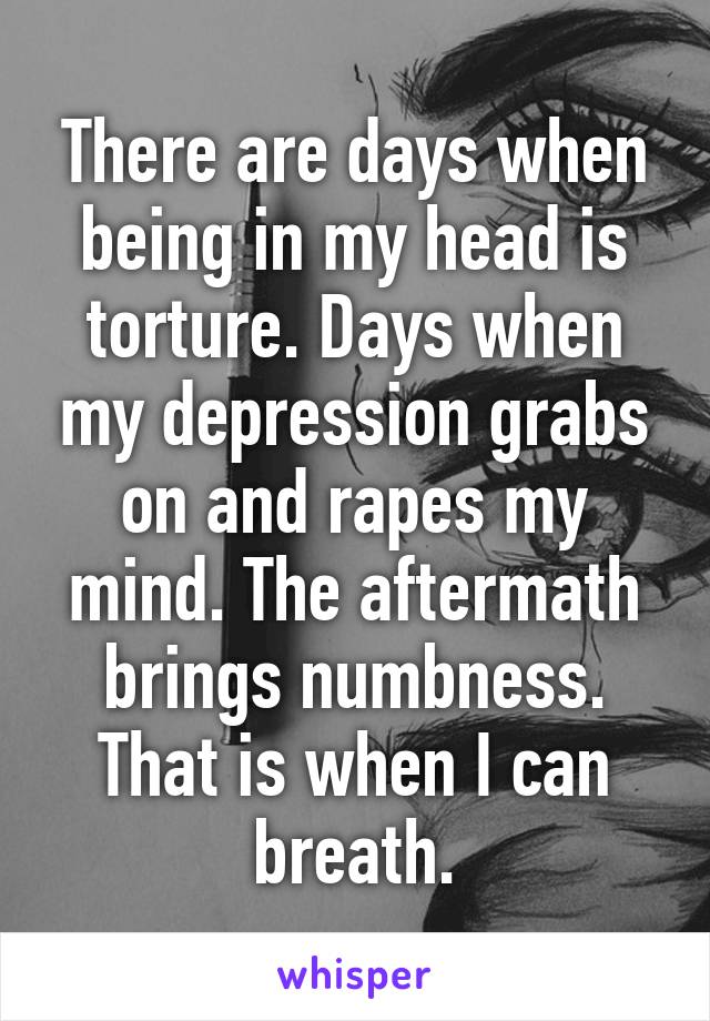 There are days when being in my head is torture. Days when my depression grabs on and rapes my mind. The aftermath brings numbness. That is when I can breath.