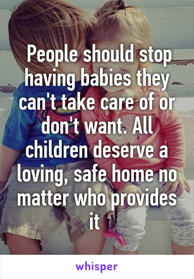  People should stop having babies they can't take care of or don't want. All children deserve a loving, safe home no matter who provides it 