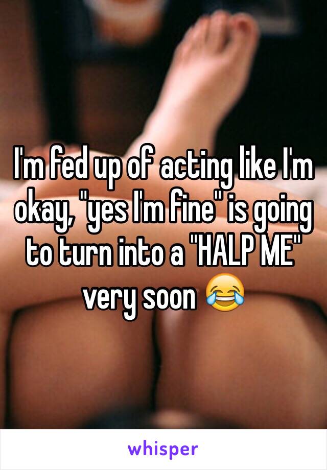 I'm fed up of acting like I'm okay, "yes I'm fine" is going to turn into a "HALP ME" very soon 😂