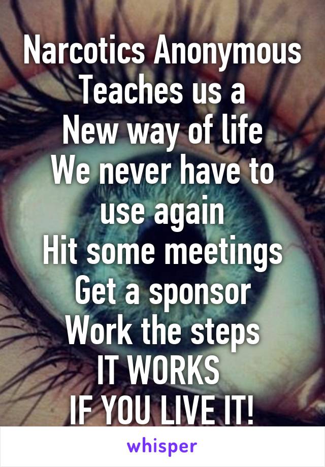 Narcotics Anonymous
Teaches us a
New way of life
We never have to use again
Hit some meetings
Get a sponsor
Work the steps
IT WORKS 
IF YOU LIVE IT!