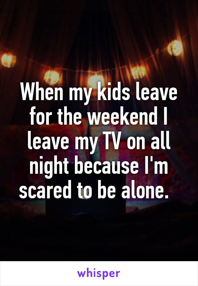 When my kids leave for the weekend I leave my TV on all night because I'm scared to be alone.  