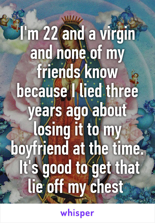 I'm 22 and a virgin and none of my friends know because I lied three years ago about losing it to my boyfriend at the time.  It's good to get that lie off my chest 