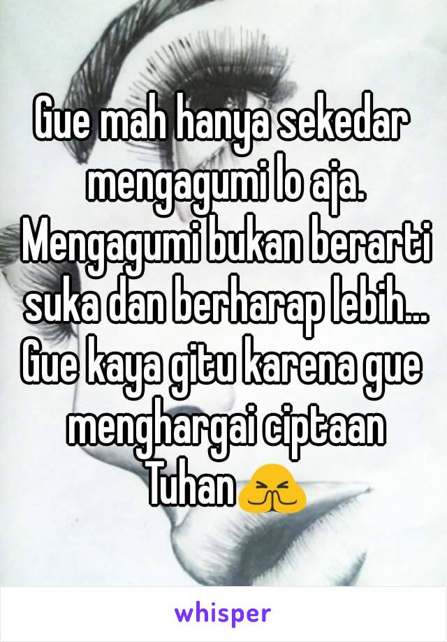 Gue mah hanya sekedar mengagumi lo aja. Mengagumi bukan berarti suka dan berharap lebih...
Gue kaya gitu karena gue menghargai ciptaan Tuhan🙏