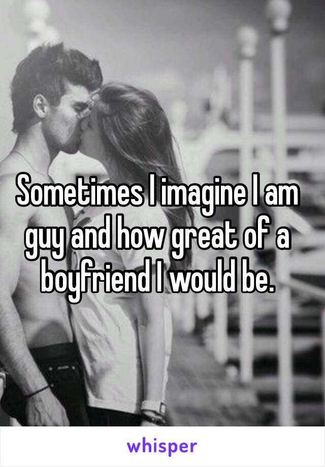 Sometimes I imagine I am guy and how great of a boyfriend I would be. 