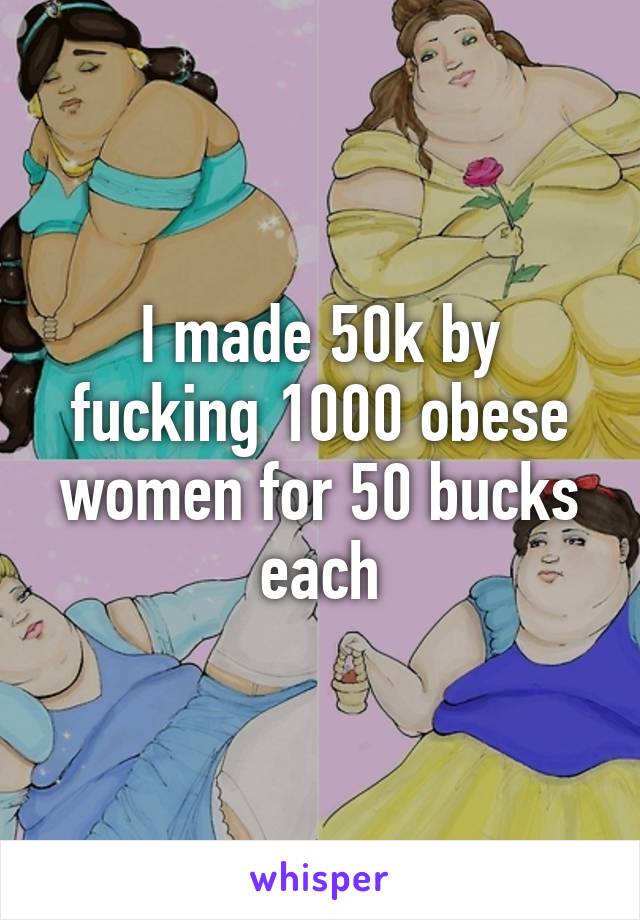 I made 50k by fucking 1000 obese women for 50 bucks each