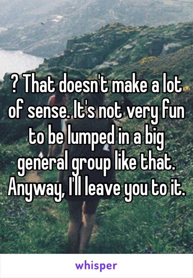 ? That doesn't make a lot of sense. It's not very fun to be lumped in a big general group like that. 
Anyway, I'll leave you to it.