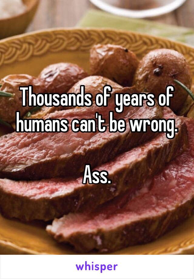 Thousands of years of humans can't be wrong. 

Ass. 