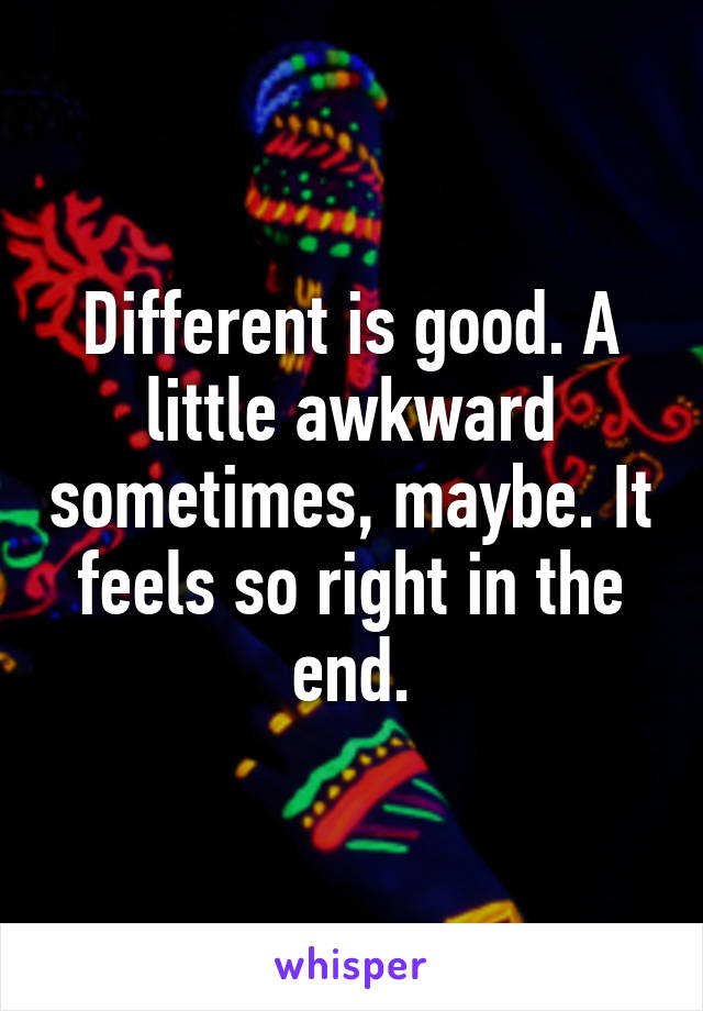 Different is good. A little awkward sometimes, maybe. It feels so right in the end.