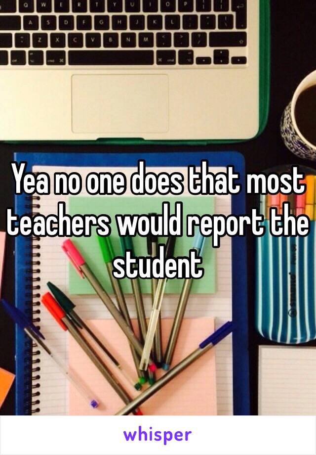 Yea no one does that most teachers would report the student 