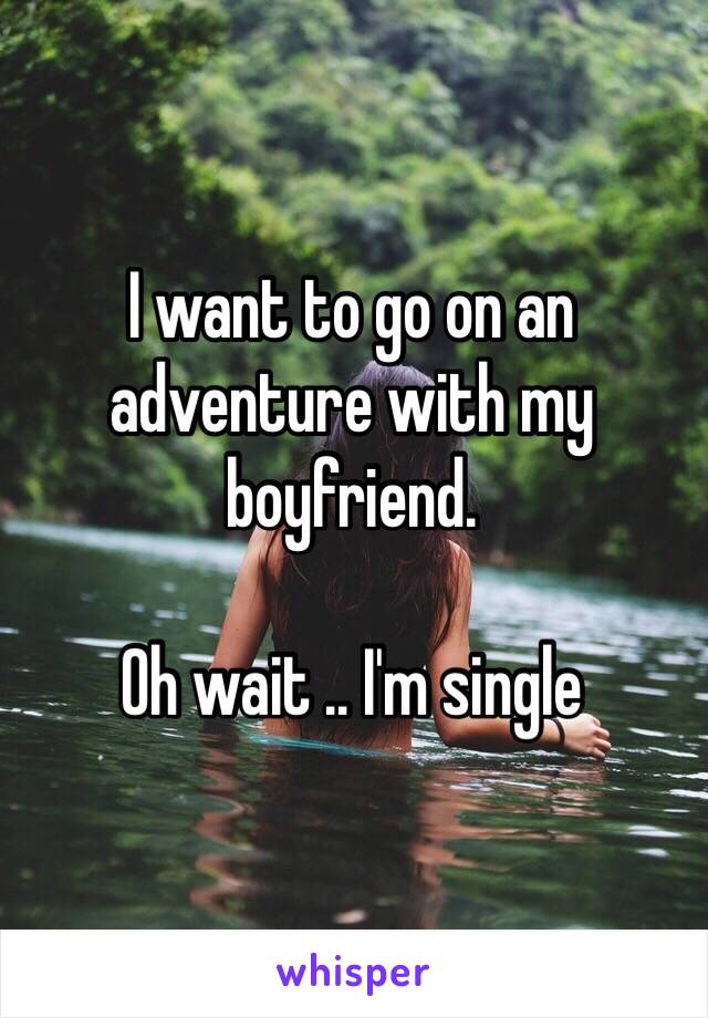 I want to go on an adventure with my boyfriend.

Oh wait .. I'm single