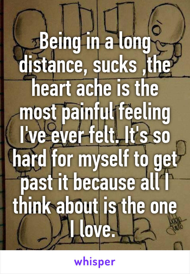 Being in a long distance, sucks ,the heart ache is the most painful feeling I've ever felt. It's so hard for myself to get past it because all I think about is the one I love. 