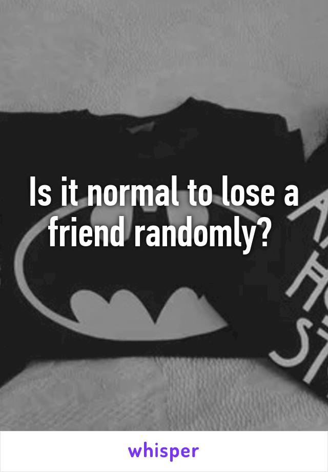 Is it normal to lose a friend randomly? 
