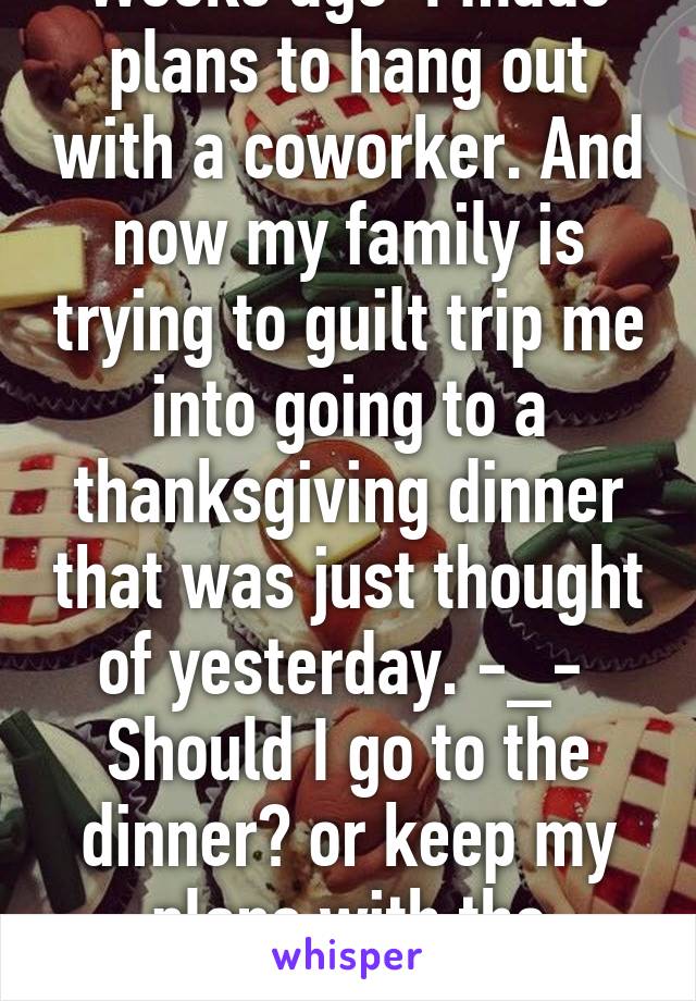 Weeks ago  I made plans to hang out with a coworker. And now my family is trying to guilt trip me into going to a thanksgiving dinner that was just thought of yesterday. -_- 
Should I go to the dinner? or keep my plans with the coworker?  