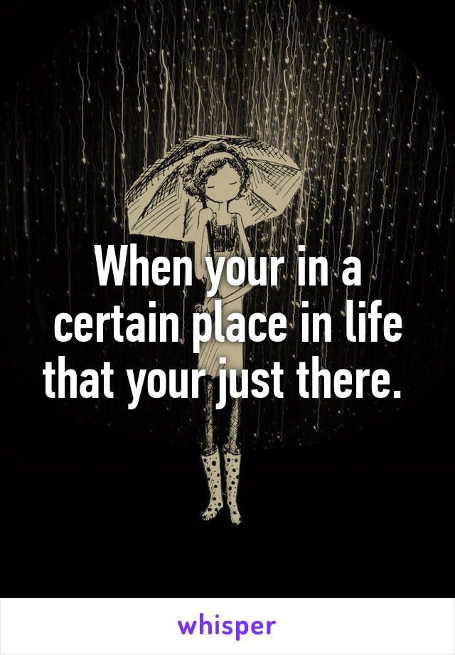 When your in a certain place in life that your just there. 