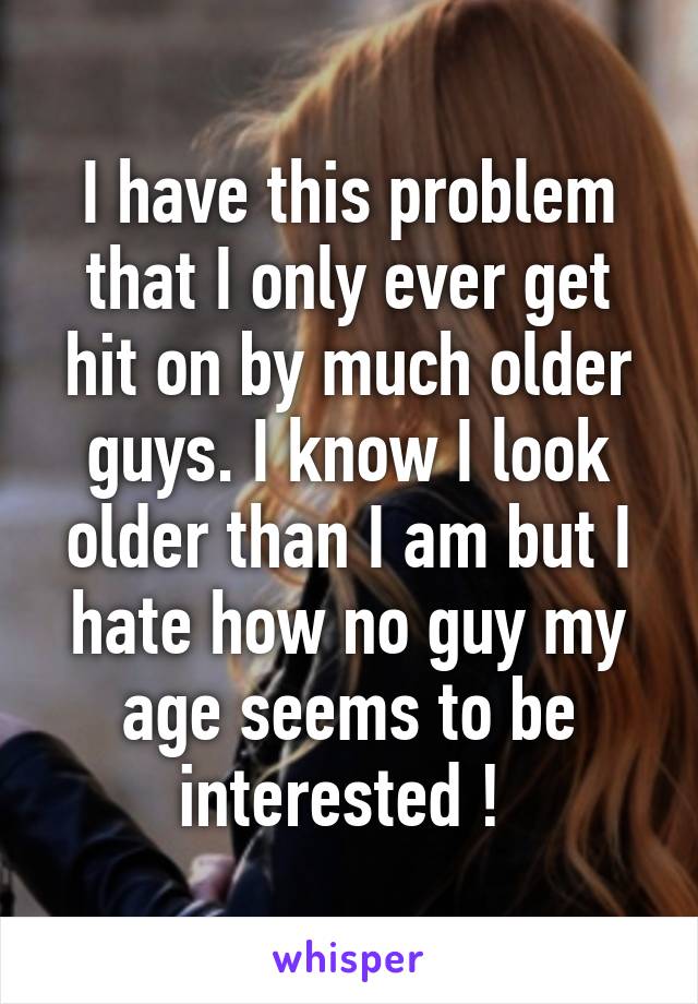 I have this problem that I only ever get hit on by much older guys. I know I look older than I am but I hate how no guy my age seems to be interested ! 