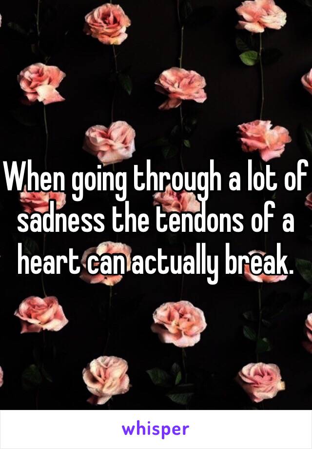 When going through a lot of sadness the tendons of a heart can actually break.