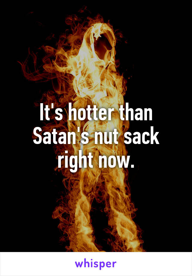 It's hotter than Satan's nut sack right now.