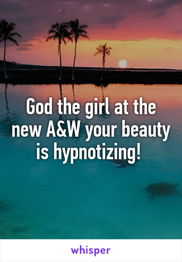 God the girl at the new A&W your beauty is hypnotizing! 