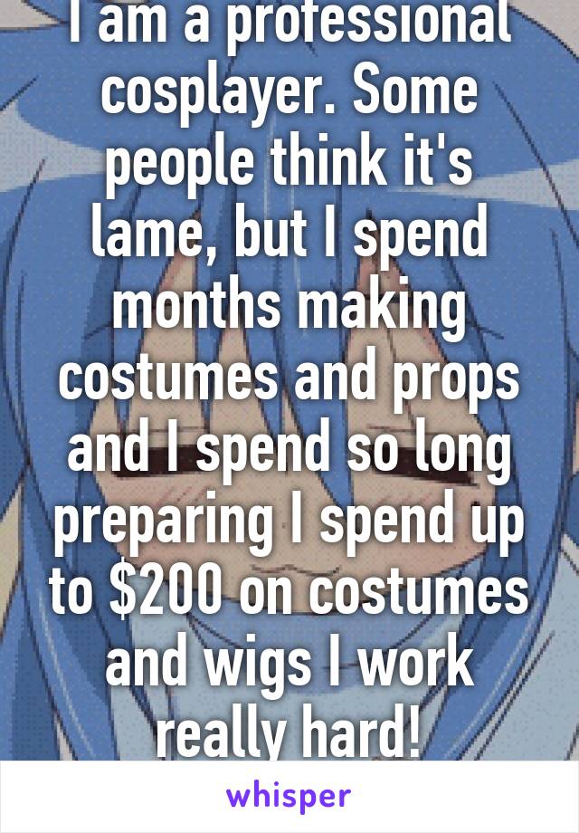 I am a professional cosplayer. Some people think it's lame, but I spend months making costumes and props and I spend so long preparing I spend up to $200 on costumes and wigs I work really hard!
