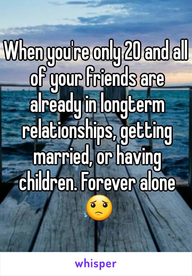 When you're only 20 and all of your friends are already in longterm relationships, getting married, or having children. Forever alone 😟