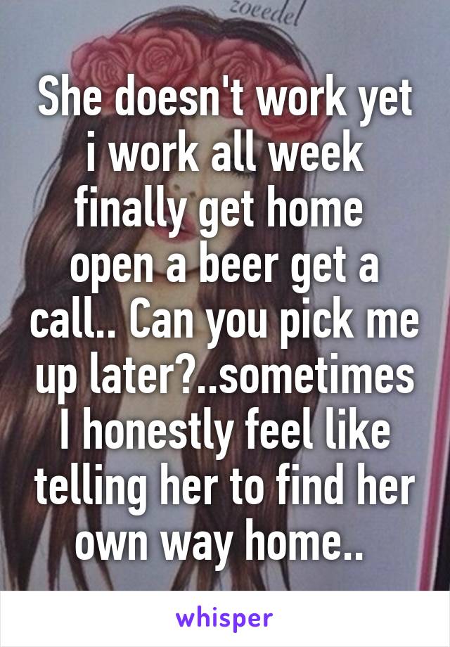 She doesn't work yet i work all week finally get home  open a beer get a call.. Can you pick me up later?..sometimes I honestly feel like telling her to find her own way home.. 