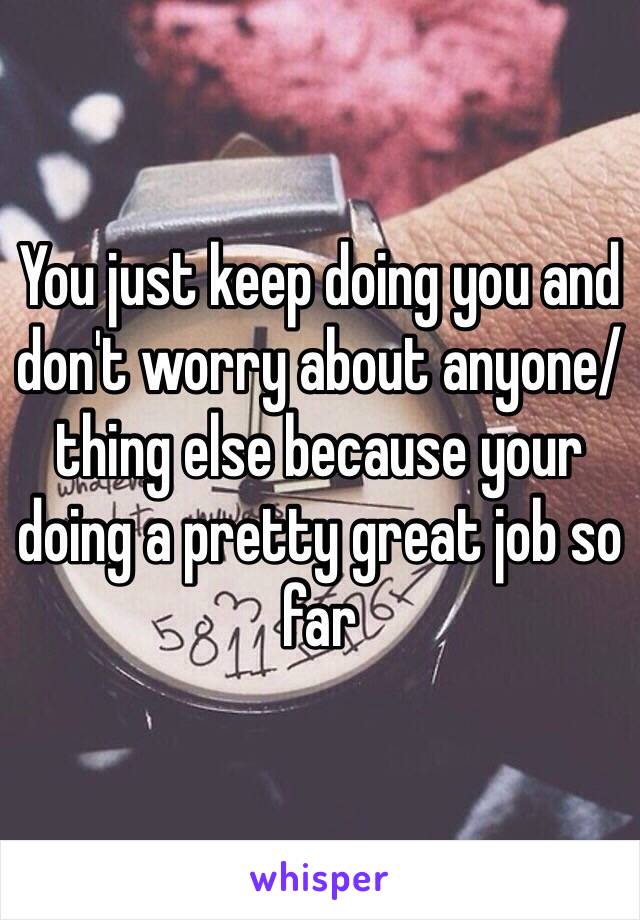 You just keep doing you and don't worry about anyone/thing else because your doing a pretty great job so far 