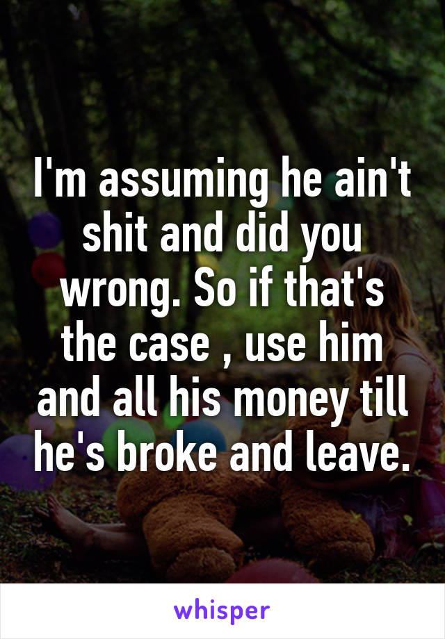 I'm assuming he ain't shit and did you wrong. So if that's the case , use him and all his money till he's broke and leave.