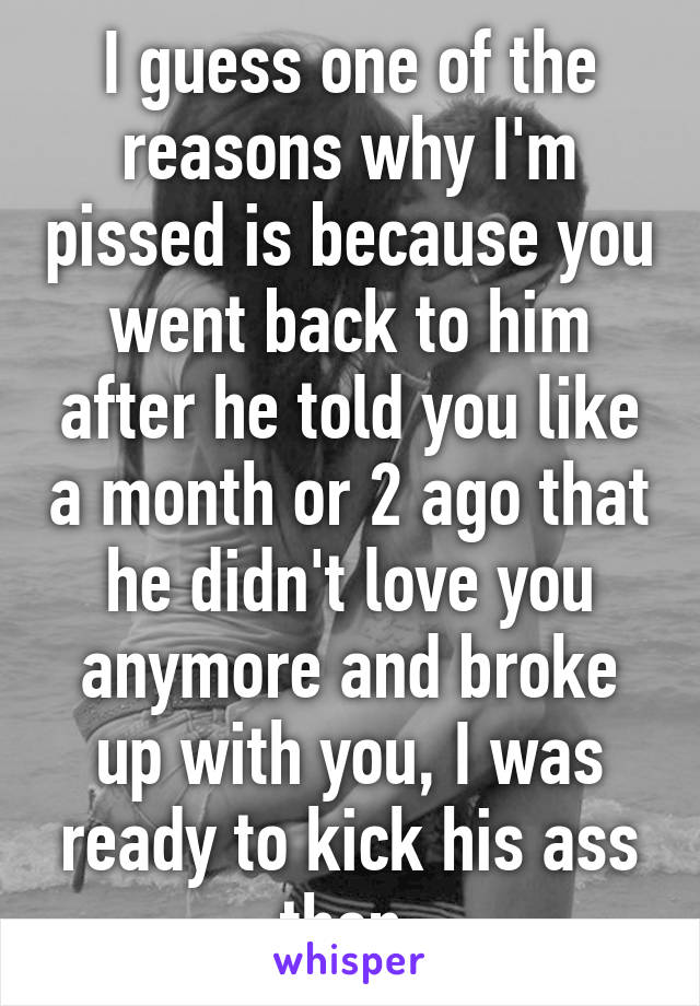 I guess one of the reasons why I'm pissed is because you went back to him after he told you like a month or 2 ago that he didn't love you anymore and broke up with you, I was ready to kick his ass then.